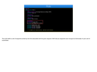 @Entity
public class Ride {
@Id
@GeneratedValue(strategy=GenerationType.AUTO)
private Long id;
@ManyToOne
private User passenger;
@ManyToOne
private User driver;
@OneToMany
@OrderBy("time ASC")
private Set<Waypoint> route;
private BigDecimal cost;
private String currency;
private boolean finished;
private boolean started;
// trimmed out constructors, getters and setters
}
Ride
The route itself is a set of waypoints sorted by the time associated with the given waypoint. We'll discuss waypoints soon enough but technically it's just a set of
coordinates
 
