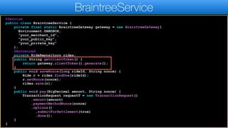 @Service
public class BraintreeService {
private final static BraintreeGateway gateway = new BraintreeGateway(
Environment.SANDBOX,
"your_merchant_id",
"your_public_key",
"your_private_key"
);
@Autowired
private RideRepository rides;
public String getClientToken() {
return gateway.clientToken().generate();
}
public void saveNonce(long rideId, String nonce) {
Ride r = rides.findOne(rideId);
r.setNonce(nonce);
rides.save(r);
}
public void pay(BigDecimal amount, String nonce) {
TransactionRequest requestT = new TransactionRequest()
.amount(amount)
.paymentMethodNonce(nonce)
.options()
.submitForSettlement(true)
.done();
}
}
BraintreeService
 