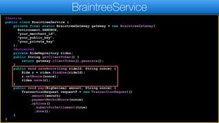 @Service
public class BraintreeService {
private final static BraintreeGateway gateway = new BraintreeGateway(
Environment.SANDBOX,
"your_merchant_id",
"your_public_key",
"your_private_key"
);
@Autowired
private RideRepository rides;
public String getClientToken() {
return gateway.clientToken().generate();
}
public void saveNonce(long rideId, String nonce) {
Ride r = rides.findOne(rideId);
r.setNonce(nonce);
rides.save(r);
}
public void pay(BigDecimal amount, String nonce) {
TransactionRequest requestT = new TransactionRequest()
.amount(amount)
.paymentMethodNonce(nonce)
.options()
.submitForSettlement(true)
.done();
}
}
BraintreeService
 