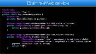 @Controller
@RequestMapping("/pay")
public class BraintreeWebservice {
@Autowired
private BraintreeService payment;
@RequestMapping(method=RequestMethod.GET,value = "/token")
public @ResponseBody String getClientToken(long id) {
return payment.getClientToken();
}
@RequestMapping(method=RequestMethod.GET,value="/nonce")
public @ResponseBody String nonce(
@RequestParam(name="ride", required = true) long rideId,
@RequestParam(name="nonce", required = true) String nonce) {
payment.saveNonce(rideId, nonce);
return "OK";
}
}
BraintreeWebservice
 