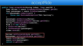 public long acceptRide(String token, long userId) {
User driver = users.findByAuthToken(token).get(0);
User passenger = users.findOne(userId);
if(!passenger.isHailing()) {
throw new RuntimeException("Not hailing");
}
passenger.setHailing(false);
passenger.setAssignedUser(driver.getId());
driver.setAssignedUser(userId);
Ride r = new Ride();
r.setDriver(driver);
r.setPassenger(passenger);
rides.save(r);
driver.setCurrentRide(r.getId());
passenger.setCurrentRide(r.getId());
users.save(driver);
users.save(passenger);
return r.getId();
}
acceptRide
 