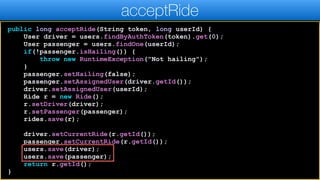 public long acceptRide(String token, long userId) {
User driver = users.findByAuthToken(token).get(0);
User passenger = users.findOne(userId);
if(!passenger.isHailing()) {
throw new RuntimeException("Not hailing");
}
passenger.setHailing(false);
passenger.setAssignedUser(driver.getId());
driver.setAssignedUser(userId);
Ride r = new Ride();
r.setDriver(driver);
r.setPassenger(passenger);
rides.save(r);
driver.setCurrentRide(r.getId());
passenger.setCurrentRide(r.getId());
users.save(driver);
users.save(passenger);
return r.getId();
}
acceptRide
 