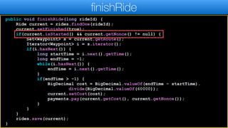 public void finishRide(long rideId) {
Ride current = rides.findOne(rideId);
current.setFinished(true);
if(current.isStarted() && current.getNonce() != null) {
Set<Waypoint> s = current.getRoute();
Iterator<Waypoint> i = s.iterator();
if(i.hasNext()) {
long startTime = i.next().getTime();
long endTime = -1;
while(i.hasNext()) {
endTime = i.next().getTime();
}
if(endTime > -1) {
BigDecimal cost = BigDecimal.valueOf(endTime - startTime).
divide(BigDecimal.valueOf(60000));
current.setCost(cost);
payments.pay(current.getCost(), current.getNonce());
}
}
}
rides.save(current);
}
finishRide
 