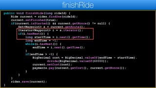 public void finishRide(long rideId) {
Ride current = rides.findOne(rideId);
current.setFinished(true);
if(current.isStarted() && current.getNonce() != null) {
Set<Waypoint> s = current.getRoute();
Iterator<Waypoint> i = s.iterator();
if(i.hasNext()) {
long startTime = i.next().getTime();
long endTime = -1;
while(i.hasNext()) {
endTime = i.next().getTime();
}
if(endTime > -1) {
BigDecimal cost = BigDecimal.valueOf(endTime - startTime).
divide(BigDecimal.valueOf(60000));
current.setCost(cost);
payments.pay(current.getCost(), current.getNonce());
}
}
}
rides.save(current);
}
finishRide
 