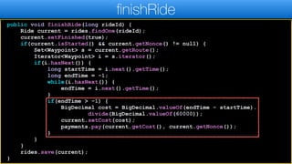 public void finishRide(long rideId) {
Ride current = rides.findOne(rideId);
current.setFinished(true);
if(current.isStarted() && current.getNonce() != null) {
Set<Waypoint> s = current.getRoute();
Iterator<Waypoint> i = s.iterator();
if(i.hasNext()) {
long startTime = i.next().getTime();
long endTime = -1;
while(i.hasNext()) {
endTime = i.next().getTime();
}
if(endTime > -1) {
BigDecimal cost = BigDecimal.valueOf(endTime - startTime).
divide(BigDecimal.valueOf(60000));
current.setCost(cost);
payments.pay(current.getCost(), current.getNonce());
}
}
}
rides.save(current);
}
finishRide
 