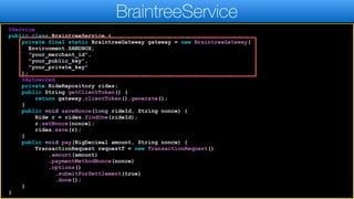 @Service
public class BraintreeService {
private final static BraintreeGateway gateway = new BraintreeGateway(
Environment.SANDBOX,
"your_merchant_id",
"your_public_key",
"your_private_key"
);
@Autowired
private RideRepository rides;
public String getClientToken() {
return gateway.clientToken().generate();
}
public void saveNonce(long rideId, String nonce) {
Ride r = rides.findOne(rideId);
r.setNonce(nonce);
rides.save(r);
}
public void pay(BigDecimal amount, String nonce) {
TransactionRequest requestT = new TransactionRequest()
.amount(amount)
.paymentMethodNonce(nonce)
.options()
.submitForSettlement(true)
.done();
}
}
BraintreeService
 