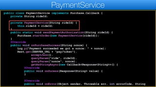 public class PaymentService implements Purchase.Callback {
private String rideId;
private PaymentService(String rideId) {
this.rideId = rideId;
}
public static void sendPaymentAuthorization(String rideId) {
Purchase.startOrder(new PaymentService(rideId));
}
@Override
public void onPurchaseSuccess(String nonce) {
Log.p("Payment succeeded we got a nonce: " + nonce);
Rest.get(SERVER_URL + "pay/token").
acceptJson().
queryParam("ride", rideId).
queryParam("nonce", nonce).
getAsStringAsync(new Callback<Response<String>>() {
@Override
public void onSucess(Response<String> value) {
}
@Override
public void onError(Object sender, Throwable err, int errorCode, String
PaymentService
 