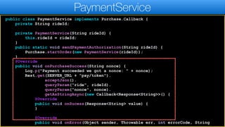 public class PaymentService implements Purchase.Callback {
private String rideId;
private PaymentService(String rideId) {
this.rideId = rideId;
}
public static void sendPaymentAuthorization(String rideId) {
Purchase.startOrder(new PaymentService(rideId));
}
@Override
public void onPurchaseSuccess(String nonce) {
Log.p("Payment succeeded we got a nonce: " + nonce);
Rest.get(SERVER_URL + "pay/token").
acceptJson().
queryParam("ride", rideId).
queryParam("nonce", nonce).
getAsStringAsync(new Callback<Response<String>>() {
@Override
public void onSucess(Response<String> value) {
}
@Override
public void onError(Object sender, Throwable err, int errorCode, String
PaymentService
 