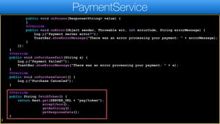 public void onSucess(Response<String> value) {
}
@Override
public void onError(Object sender, Throwable err, int errorCode, String errorMessage) {
Log.p("Payment server error!");
ToastBar.showErrorMessage("There was an error processing your payment: " + errorMessage);
}
});
}
@Override
public void onPurchaseFail(String a) {
Log.p("Payment failed!");
ToastBar.showErrorMessage("There was an error processing your payment: " + a);
}
@Override
public void onPurchaseCancel() {
Log.p("Purchase Canceled");
}
@Override
public String fetchToken() {
return Rest.get(SERVER_URL + "pay/token").
acceptJson().
getAsString().
getResponseData();
}
}
PaymentService
 