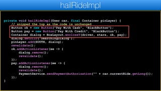 private void hailRideImpl(User car, final Container pinLayer) {
// snipped the top as the code is unchanged
Button ok = new Button("Pay With Cash", "BlackButton");
Button pay = new Button("Pay With Credit", "BlackButton");
Container dialog = BoxLayout.encloseY(driver, stars, ok, pay);
dialog.setUIID("SearchingDialog");
pinLayer.add(SOUTH, dialog);
revalidate();
ok.addActionListener(ee -> {
dialog.remove();
revalidate();
});
pay.addActionListener(ee -> {
dialog.remove();
revalidate();
PaymentService.sendPaymentAuthorization("" + car.currentRide.getLong());
});
}
hailRideImpl
 