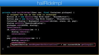 private void hailRideImpl(User car, final Container pinLayer) {
// snipped the top as the code is unchanged
Button ok = new Button("Pay With Cash", "BlackButton");
Button pay = new Button("Pay With Credit", "BlackButton");
Container dialog = BoxLayout.encloseY(driver, stars, ok, pay);
dialog.setUIID("SearchingDialog");
pinLayer.add(SOUTH, dialog);
revalidate();
ok.addActionListener(ee -> {
dialog.remove();
revalidate();
});
pay.addActionListener(ee -> {
dialog.remove();
revalidate();
PaymentService.sendPaymentAuthorization("" + car.currentRide.getLong());
});
}
hailRideImpl
 
