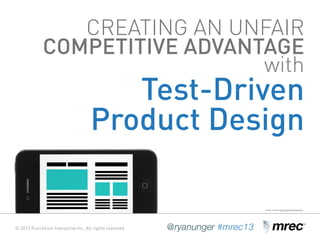 © 2013 Punchkick Interactive Inc. All rights reserved. @ryanunger #mrec13
CREATING AN UNFAIR
COMPETITIVE ADVANTAGE
with
Test-Driven
Product Design
© 2013 Punchkick Interactive Inc. All rights reserved. @ryanunger #mrec13
photo credit: https://generalassemb.ly
 