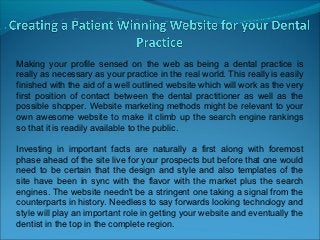 Making your profile sensed on the web as being a dental practice is
really as necessary as your practice in the real world. This really is easily
finished with the aid of a well outlined website which will work as the very
first position of contact between the dental practitioner as well as the
possible shopper. Website marketing methods might be relevant to your
own awesome website to make it climb up the search engine rankings
so that it is readily available to the public.

Investing in important facts are naturally a first along with foremost
phase ahead of the site live for your prospects but before that one would
need to be certain that the design and style and also templates of the
site have been in sync with the flavor with the market plus the search
engines. The website needn't be a stringent one taking a signal from the
counterparts in history. Needless to say forwards looking technology and
style will play an important role in getting your website and eventually the
dentist in the top in the complete region.
 