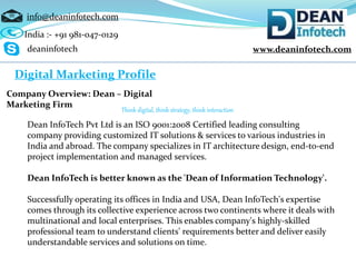 www.deaninfotech.com
info@deaninfotech.com
Digital Marketing Profile
Company Overview: Dean – Digital
Marketing Firm
Think digital, think strategy, think interaction
Dean InfoTech Pvt Ltd is an ISO 9001:2008 Certified leading consulting
company providing customized IT solutions & services to various industries in
India and abroad. The company specializes in IT architecture design, end-to-end
project implementation and managed services.
Dean InfoTech is better known as the 'Dean of Information Technology'.
Successfully operating its offices in India and USA, Dean InfoTech's expertise
comes through its collective experience across two continents where it deals with
multinational and local enterprises. This enables company's highly-skilled
professional team to understand clients' requirements better and deliver easily
understandable services and solutions on time.
India :- +91 981-047-0129
deaninfotech
 