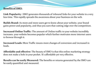 Benefits of SMO:
Link Popularity : SMO generates thousands of inbound links for your website in a very
less time. This rap...