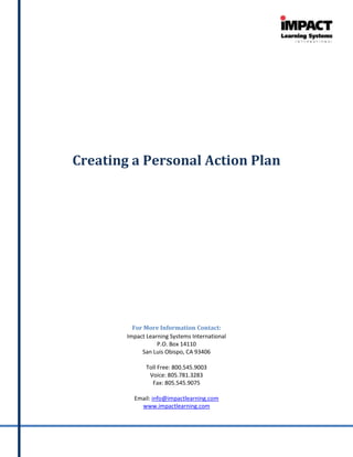 Creating a Personal Action Plan




          For More Information Contact:
        Impact Learning Systems International
                   P.O. Box 14110
             San Luis Obispo, CA 93406

               Toll Free: 800.545.9003
                Voice: 805.781.3283
                 Fax: 805.545.9075

          Email: info@impactlearning.com
            www.impactlearning.com
 