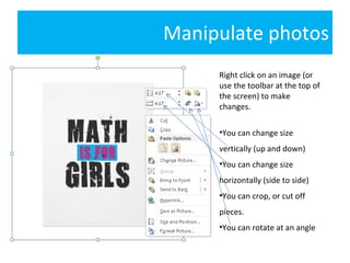 Manipulate photos Right click on an image (or use the toolbar at the top of the screen) to make changes. You can change size vertically (up and down) You can change size horizontally (side to side) You can crop, or cut off pieces. You can rotate at an angle 