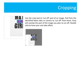 Cropping Use the crop tool to ‘cut off’ part of an image. Pull from the identified black sides or corners to ‘cut off’ from there. Gray will overlap the part of the image you plan to cut off. Double click to have your cuts take effect. 