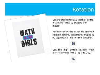 Rotation Use the green circle as a ‘handle’ for the image and rotate by dragging the mouse.  You can also choose to use the standard rotation options, which turns images by 90 degrees at a time in either direction.  Use the ‘flip’ button to have your picture mirrored in the opposite way. 
