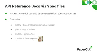 API Reference Docs via Spec ﬁles
► Network API docs can also be generated from speciﬁcation ﬁles
► Examples
● RESTful — Open API Speciﬁcation (a.k.a. Swagger)
● gRPC — Protocol Buffers
● GraphQL — schema ﬁles
● XML-RPC — Write it by hand
 