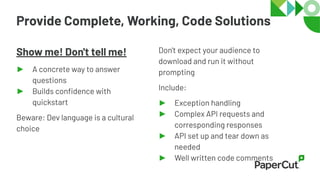 Provide Complete, Working, Code Solutions
Show me! Don't tell me!
► A concrete way to answer
questions
► Builds conﬁdence with
quickstart
Beware: Dev language is a cultural
choice
Don't expect your audience to
download and run it without
prompting
Include:
► Exception handling
► Complex API requests and
corresponding responses
► API set up and tear down as
needed
► Well written code comments
 