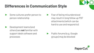 Differences in Communication Style
► Some cultures prefer person to
person relationship
► Development teams (and
others) are not familiar with
support desk software and
processes
► Fear of being misunderstood
may result in long follow up PDF
attachments (which can be
hard to use and respond to)
► Public forums (e.g. Google
groups) may be blocked
 