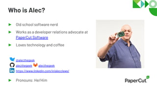 ► Old school software nerd
► Works as a developer relations advocate at
PaperCut Software
► Loves technology and coffee
@alecthegeek
alecthegeek alecthegeek
https://www.linkedin.com/in/alecclews/
► Pronouns: He/Him
Who is Alec?
 