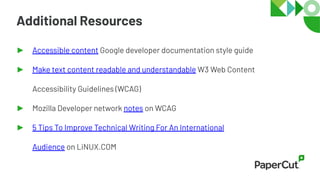 Additional Resources
► Accessible content Google developer documentation style guide
► Make text content readable and understandable W3 Web Content
Accessibility Guidelines (WCAG)
► Mozilla Developer network notes on WCAG
► 5 Tips To Improve Technical Writing For An International
Audience on LiNUX.COM
 