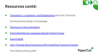 Resources contd:
► Translation, Localization, and Globalization from the Technical
Communication Body of Knowledge
► Testing your Documentation
► Controlled Natural Language Special Interest Group
► Easy English
► User-Friendly Documentations With Simpliﬁed Technical English
from Help Authoring Soft
 