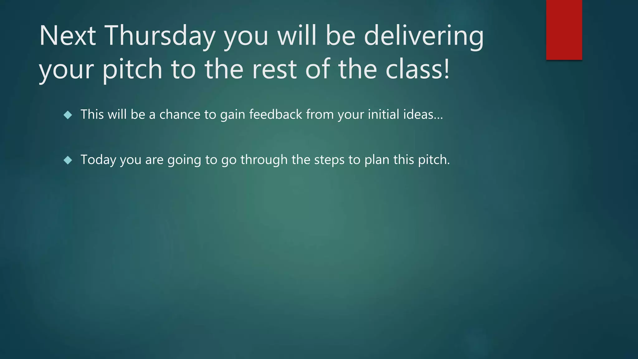 Next Thursday you will be delivering 
your pitch to the rest of the class! 
 This will be a chance to gain feedback from your initial ideas… 
 Today you are going to go through the steps to plan this pitch. 
 