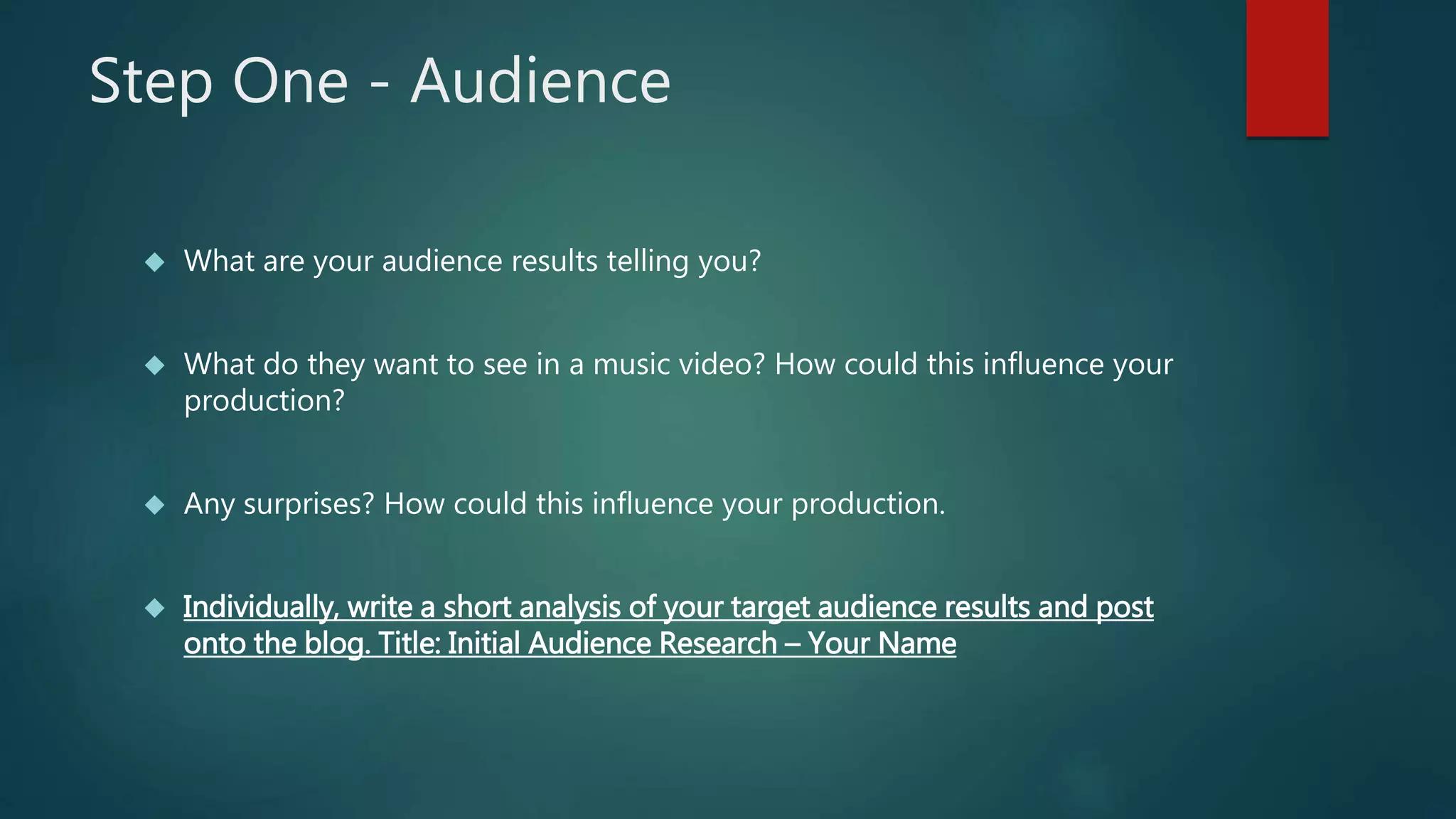 Step One - Audience 
 What are your audience results telling you? 
 What do they want to see in a music video? How could this influence your 
production? 
 Any surprises? How could this influence your production. 
 Individually, write a short analysis of your target audience results and post 
onto the blog. Title: Initial Audience Research – Your Name 
 