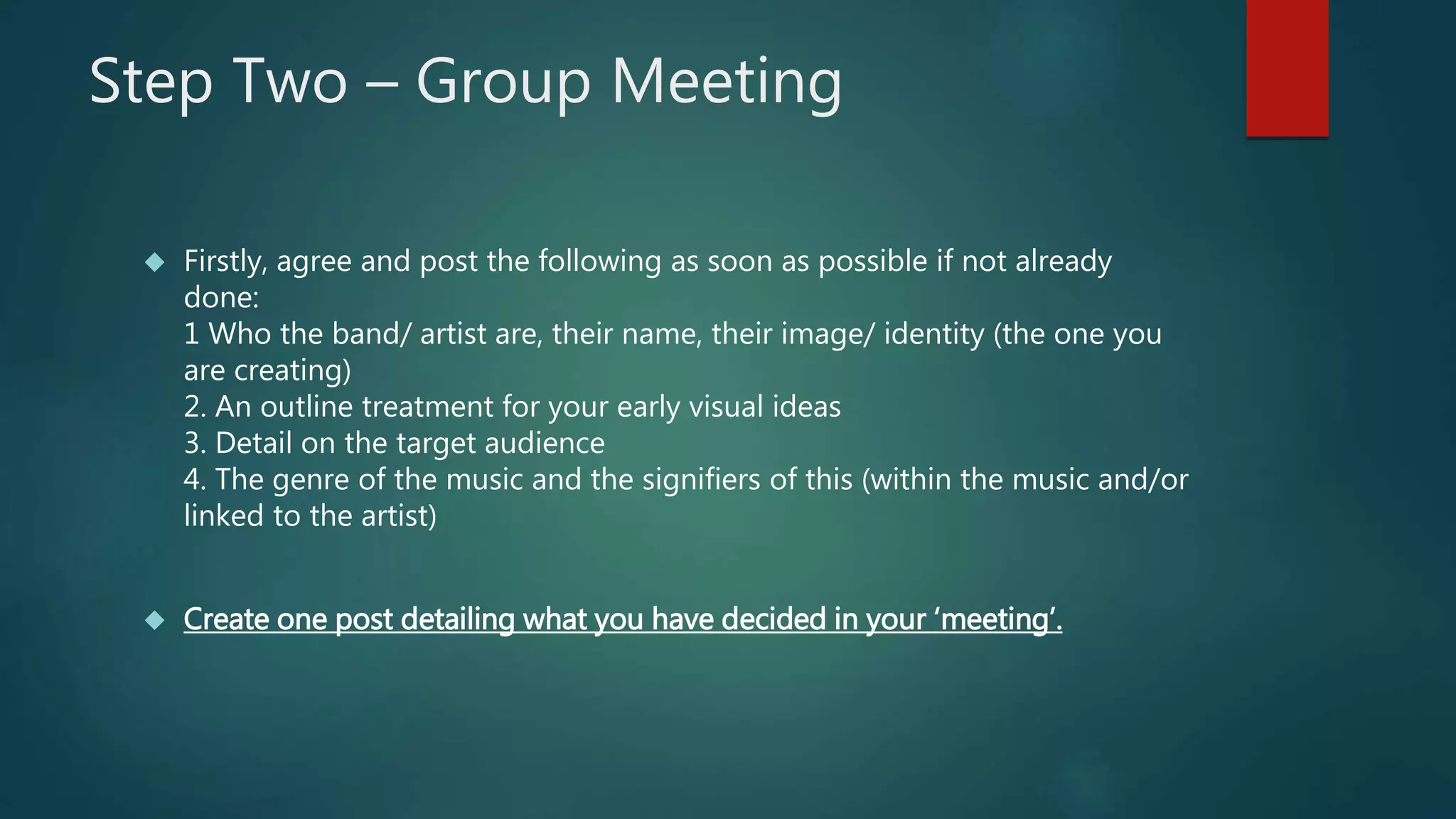 Step Two – Group Meeting 
 Firstly, agree and post the following as soon as possible if not already 
done: 
1 Who the band/ artist are, their name, their image/ identity (the one you 
are creating) 
2. An outline treatment for your early visual ideas 
3. Detail on the target audience 
4. The genre of the music and the signifiers of this (within the music and/or 
linked to the artist) 
 Create one post detailing what you have decided in your ‘meeting’. 
 