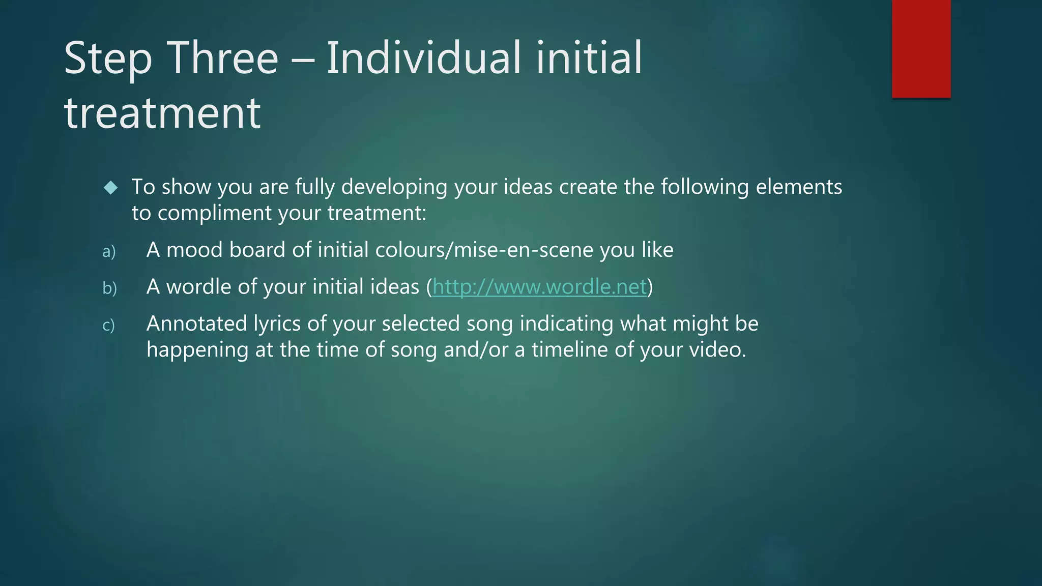 Step Three – Individual initial 
treatment 
 To show you are fully developing your ideas create the following elements 
to compliment your treatment: 
a) A mood board of initial colours/mise-en-scene you like 
b) A wordle of your initial ideas (http://www.wordle.net) 
c) Annotated lyrics of your selected song indicating what might be 
happening at the time of song and/or a timeline of your video. 
 