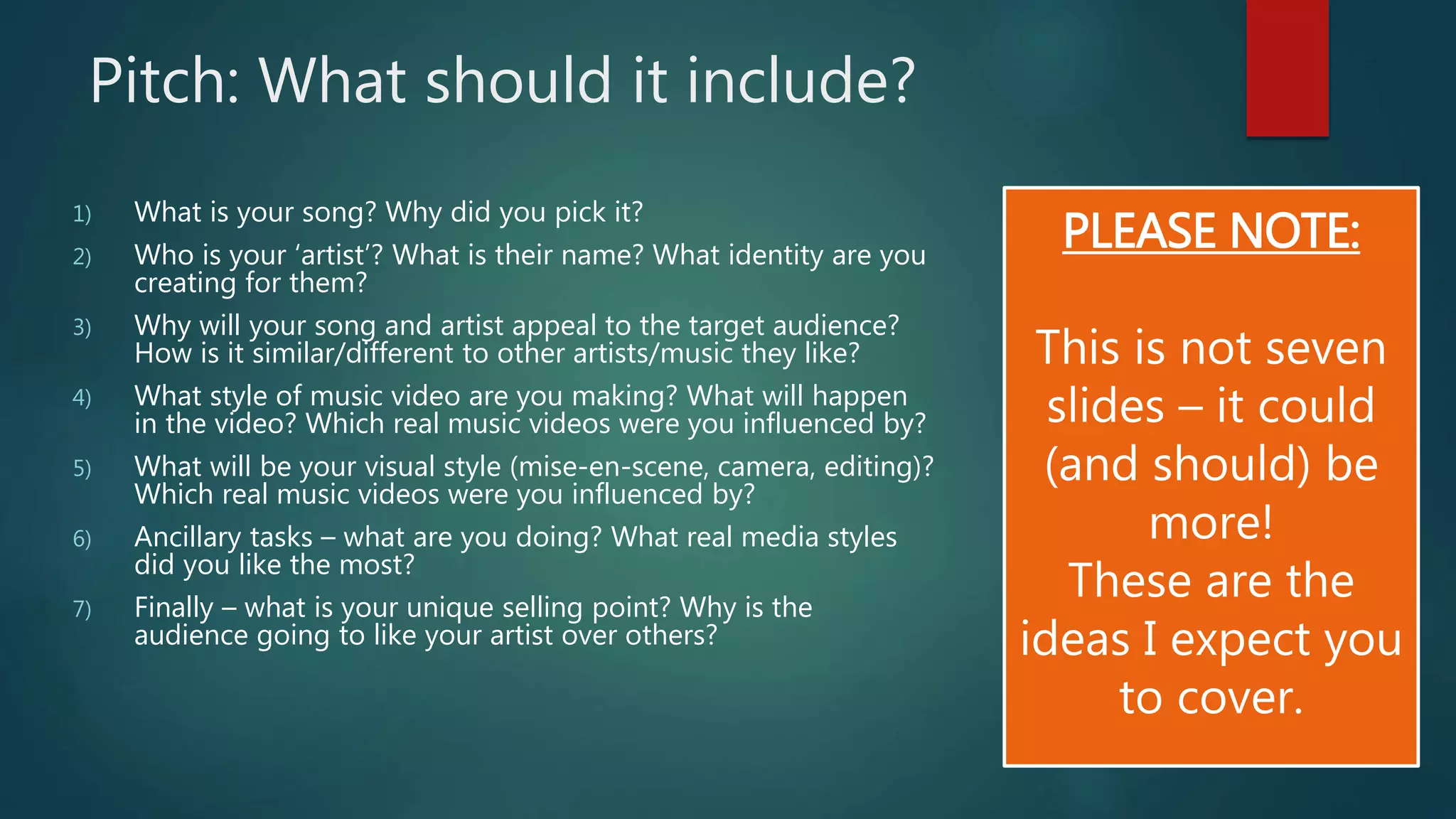 Pitch: What should it include? 
1) What is your song? Why did you pick it? 
2) Who is your ‘artist’? What is their name? What identity are you 
creating for them? 
3) Why will your song and artist appeal to the target audience? 
How is it similar/different to other artists/music they like? 
4) What style of music video are you making? What will happen 
in the video? Which real music videos were you influenced by? 
5) What will be your visual style (mise-en-scene, camera, editing)? 
Which real music videos were you influenced by? 
6) Ancillary tasks – what are you doing? What real media styles 
did you like the most? 
7) Finally – what is your unique selling point? Why is the 
audience going to like your artist over others? 
PLEASE NOTE: 
This is not seven 
slides – it could 
(and should) be 
more! 
These are the 
ideas I expect you 
to cover. 

