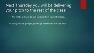 Next Thursday you will be delivering 
your pitch to the rest of the class! 
 This will be a chance to gain feedback from your initial ideas… 
 Today you are going to go through the steps to plan this pitch. 
 