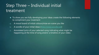 Step Three – Individual initial 
treatment 
 To show you are fully developing your ideas create the following elements 
to compliment your treatment: 
a) A mood board of initial colours/mise-en-scene you like 
b) A wordle of your initial ideas (http://www.wordle.net) 
c) Annotated lyrics of your selected song indicating what might be 
happening at the time of song and/or a timeline of your video. 
 