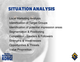 Local Marketing Analysis Identification of Target Groups Identification of potential impression areas Segmentation & Positioning Competition - Leaders & Followers Strengths & Weaknesses Opportunities & Threats Value Proposition 