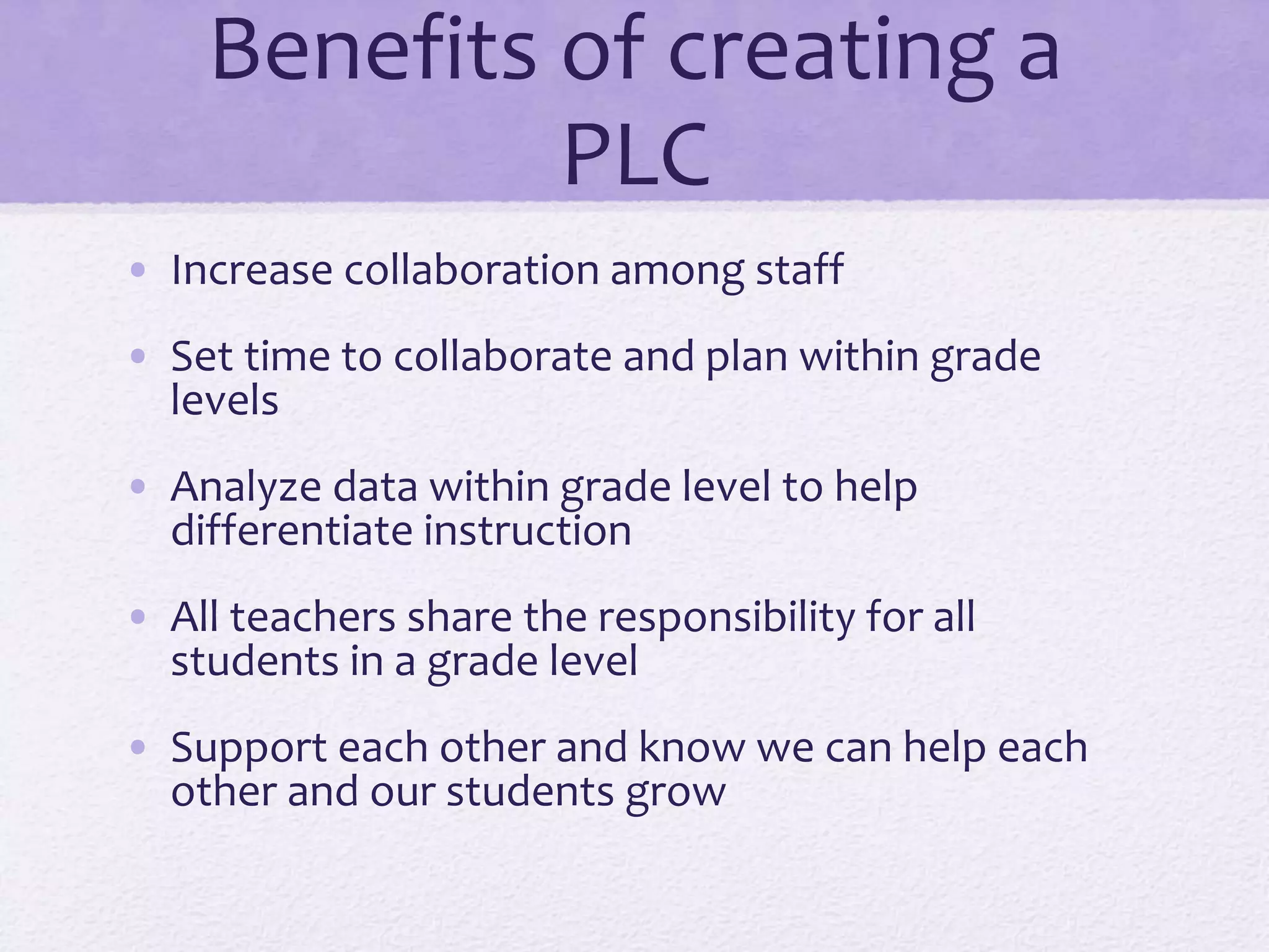 Benefits of creating a
PLC
• Increase collaboration among staff
• Set time to collaborate and plan within grade
levels
• Analyze data within grade level to help
differentiate instruction
• All teachers share the responsibility for all
students in a grade level
• Support each other and know we can help each
other and our students grow
 