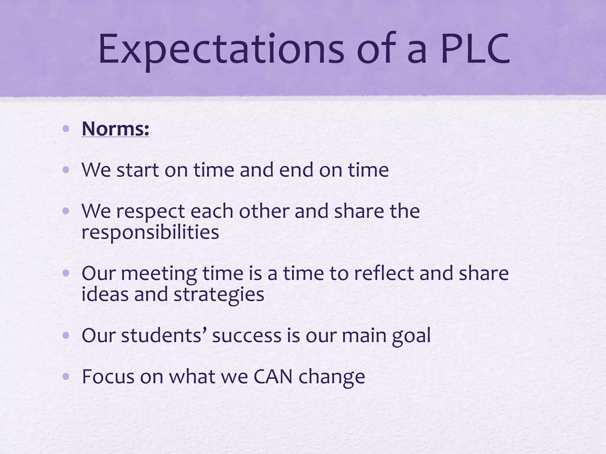 Expectations of a PLC
• Norms:
• We start on time and end on time
• We respect each other and share the
responsibilities
• Our meeting time is a time to reflect and share
ideas and strategies
• Our students’ success is our main goal
• Focus on what we CAN change
 