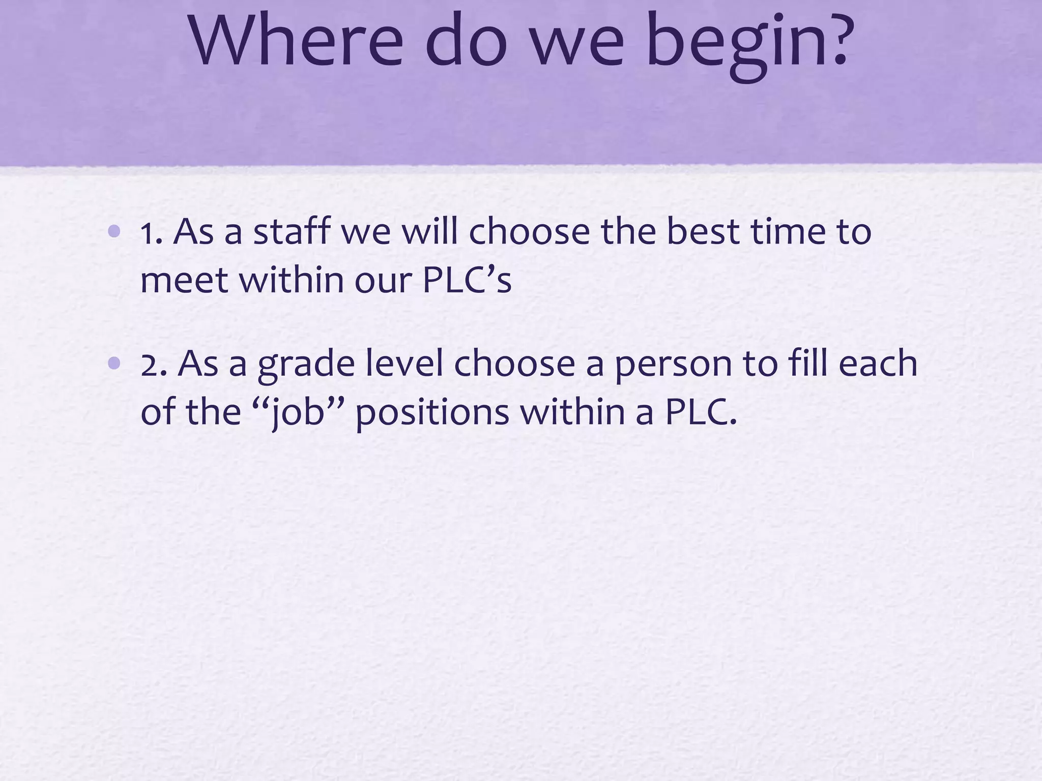 Where do we begin?
• 1. As a staff we will choose the best time to
meet within our PLC’s
• 2. As a grade level choose a person to fill each
of the “job” positions within a PLC.
 