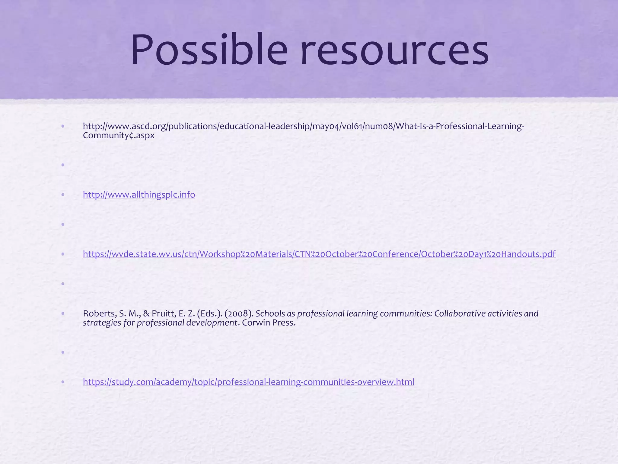 Possible resources
• http://www.ascd.org/publications/educational-leadership/may04/vol61/num08/What-Is-a-Professional-Learning-
Community¢.aspx
•
• http://www.allthingsplc.info
•
• https://wvde.state.wv.us/ctn/Workshop%20Materials/CTN%20October%20Conference/October%20Day1%20Handouts.pdf
•
• Roberts, S. M., & Pruitt, E. Z. (Eds.). (2008). Schools as professional learning communities: Collaborative activities and
strategies for professional development. Corwin Press.
•
• https://study.com/academy/topic/professional-learning-communities-overview.html
 