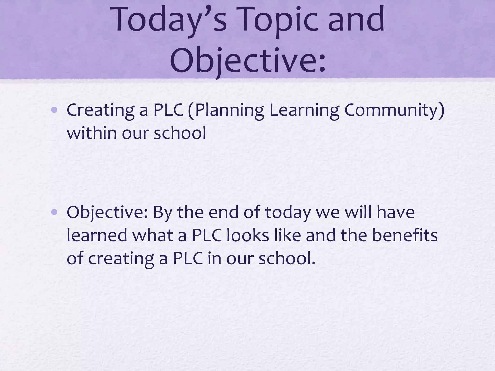 Today’s Topic and
Objective:
• Creating a PLC (Planning Learning Community)
within our school
• Objective: By the end of today we will have
learned what a PLC looks like and the benefits
of creating a PLC in our school.
 