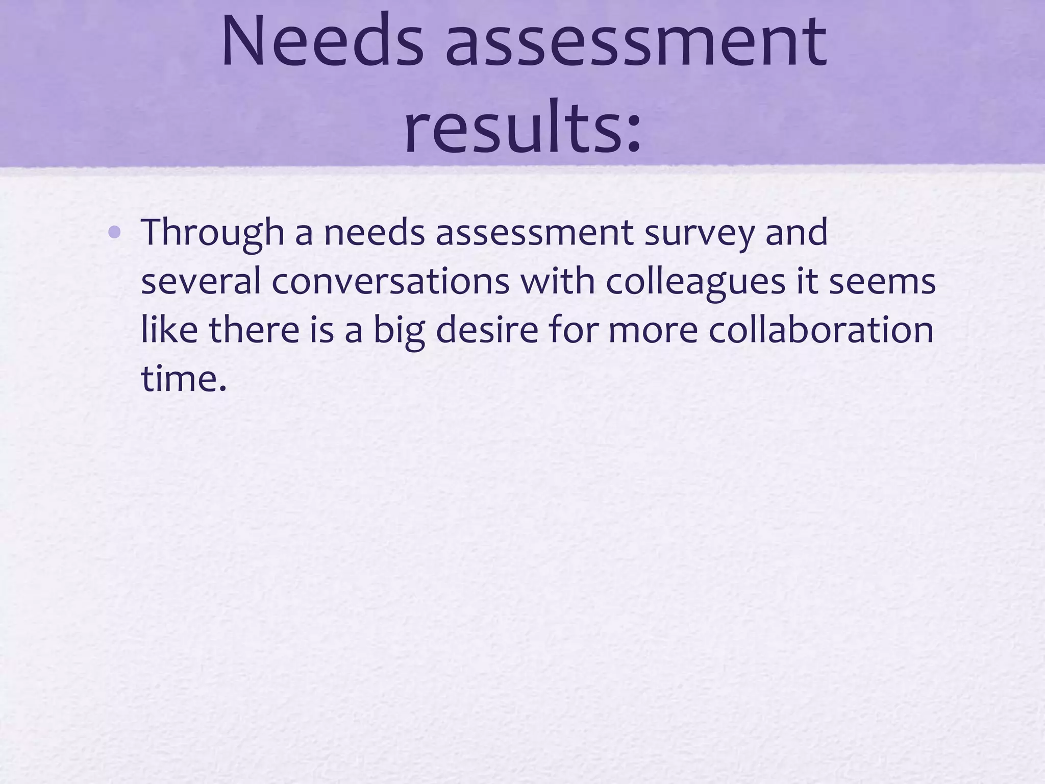 Needs assessment
results:
• Through a needs assessment survey and
several conversations with colleagues it seems
like there is a big desire for more collaboration
time.
 