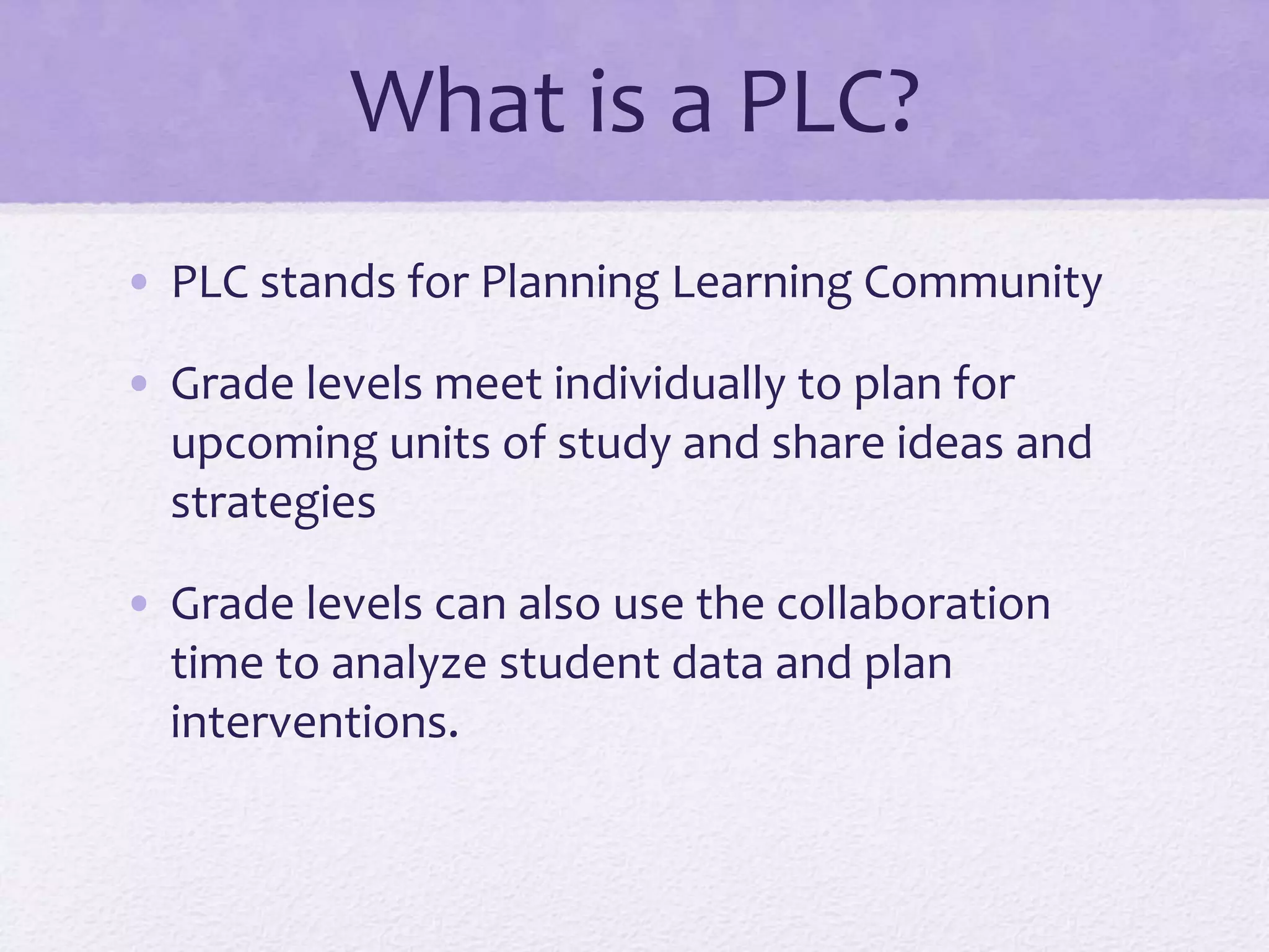 What is a PLC?
• PLC stands for Planning Learning Community
• Grade levels meet individually to plan for
upcoming units of study and share ideas and
strategies
• Grade levels can also use the collaboration
time to analyze student data and plan
interventions.
 