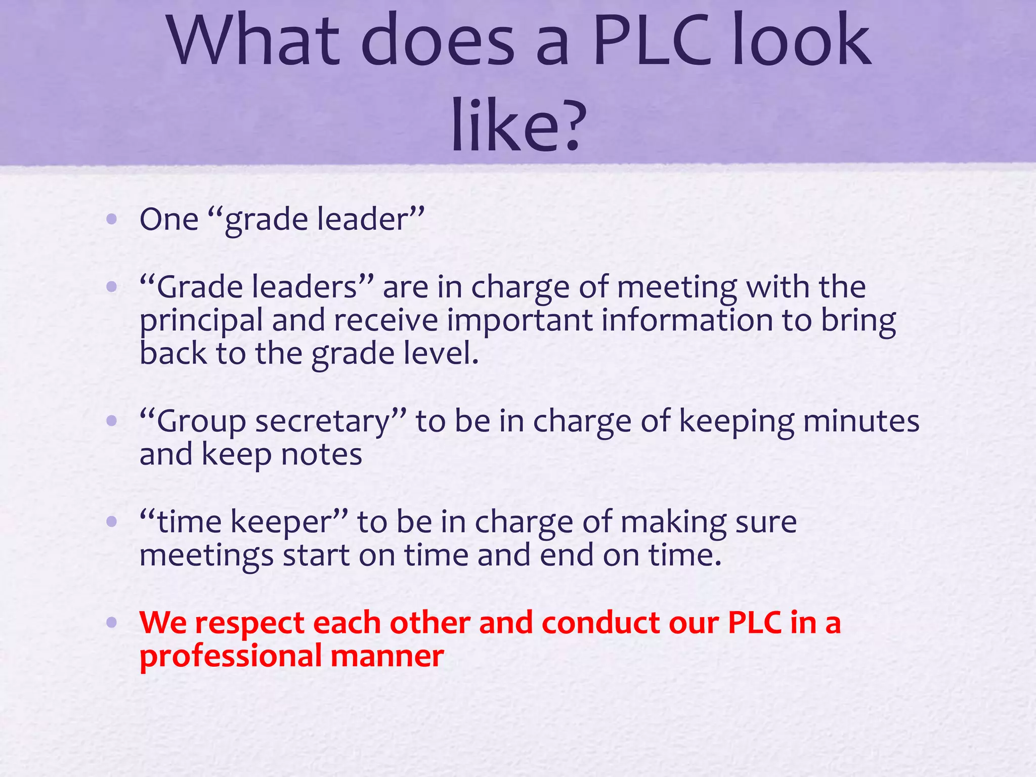 What does a PLC look
like?
• One “grade leader”
• “Grade leaders” are in charge of meeting with the
principal and receive important information to bring
back to the grade level.
• “Group secretary” to be in charge of keeping minutes
and keep notes
• “time keeper” to be in charge of making sure
meetings start on time and end on time.
• We respect each other and conduct our PLC in a
professional manner
 