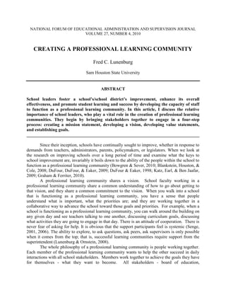 NATIONAL FORUM OF EDUCATIONAL ADMINISTRATION AND SUPERVISION JOURNAL
                        VOLUME 27, NUMBER 4, 2010


   CREATING A PROFESSIONAL LEARNING COMMUNITY

                                      Fred C. Lunenburg
                                  Sam Houston State University


                                          ABSTRACT

School leaders foster a school’s/school district’s improvement, enhance its overall
effectiveness, and promote student learning and success by developing the capacity of staff
to function as a professional learning community. In this article, I discuss the relative
importance of school leaders, who play a vital role in the creation of professional learning
communities. They begin by bringing stakeholders together to engage in a four-step
process: creating a mission statement, developing a vision, developing value statements,
and establishing goals.
______________________________________________________________________________

        Since their inception, schools have continually sought to improve, whether in response to
demands from teachers, administrators, parents, policymakers, or legislators. When we look at
the research on improving schools over a long period of time and examine what the keys to
school improvement are, invariably it boils down to the ability of the people within the school to
function as a professional learning community (Bowgren & Sever, 2010; Blankstein, Houston, &
Cole, 2008; DuFour, DuFour, & Eaker, 2009; DuFour & Eaker, 1998; Katz, Earl, & Ben Jaafar,
2009; Graham & Ferriter, 2010).
        A professional learning community shares a vision. School faculty working in a
professional learning community share a common understanding of how to go about getting to
that vision, and they share a common commitment to the vision. When you walk into a school
that is functioning as a professional learning community, you have a sense that people
understand what is important, what the priorities are; and they are working together in a
collaborative way to advance the school toward those goals and priorities. For example, when a
school is functioning as a professional learning community, you can walk around the building on
any given day and see teachers talking to one another, discussing curriculum goals, discussing
what activities they are going to engage in that day. There is an attitude of cooperation. There is
never fear of asking for help. It is obvious that the support participants feel is systemic (Senge,
2001, 2006). The ability to explore, to ask questions, ask peers, ask supervisors is only possible
when it comes from the top; that is, successful learning communities require support from the
superintendent (Lunenburg & Ornstein, 2008).
        The whole philosophy of a professional learning community is people working together.
Each member of the professional learning community wants to help the other succeed in daily
interactions with all school stakeholders. Members work together to achieve the goals they have
for themselves - what they want to become. All stakeholders - board of education,
 