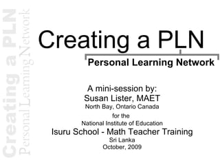 Creating a PLN A mini-session by: Susan Lister, MAET North Bay, Ontario Canada for the   National Institute of Education Isuru School - Math Teacher Training Sri Lanka October, 2009 Personal Learning Network 