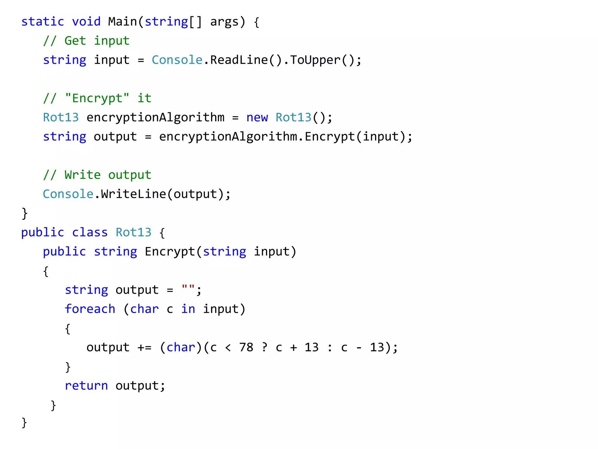 static void Main(string[] args) {
// Get input
string input = Console.ReadLine().ToUpper();
// "Encrypt" it
Rot13 encryptionAlgorithm = new Rot13();
string output = encryptionAlgorithm.Encrypt(input);
// Write output
Console.WriteLine(output);
}
public class Rot13 {
public string Encrypt(string input)
{
string output = "";
foreach (char c in input)
{
output += (char)(c < 78 ? c + 13 : c - 13);
}
return output;
}
}
 
