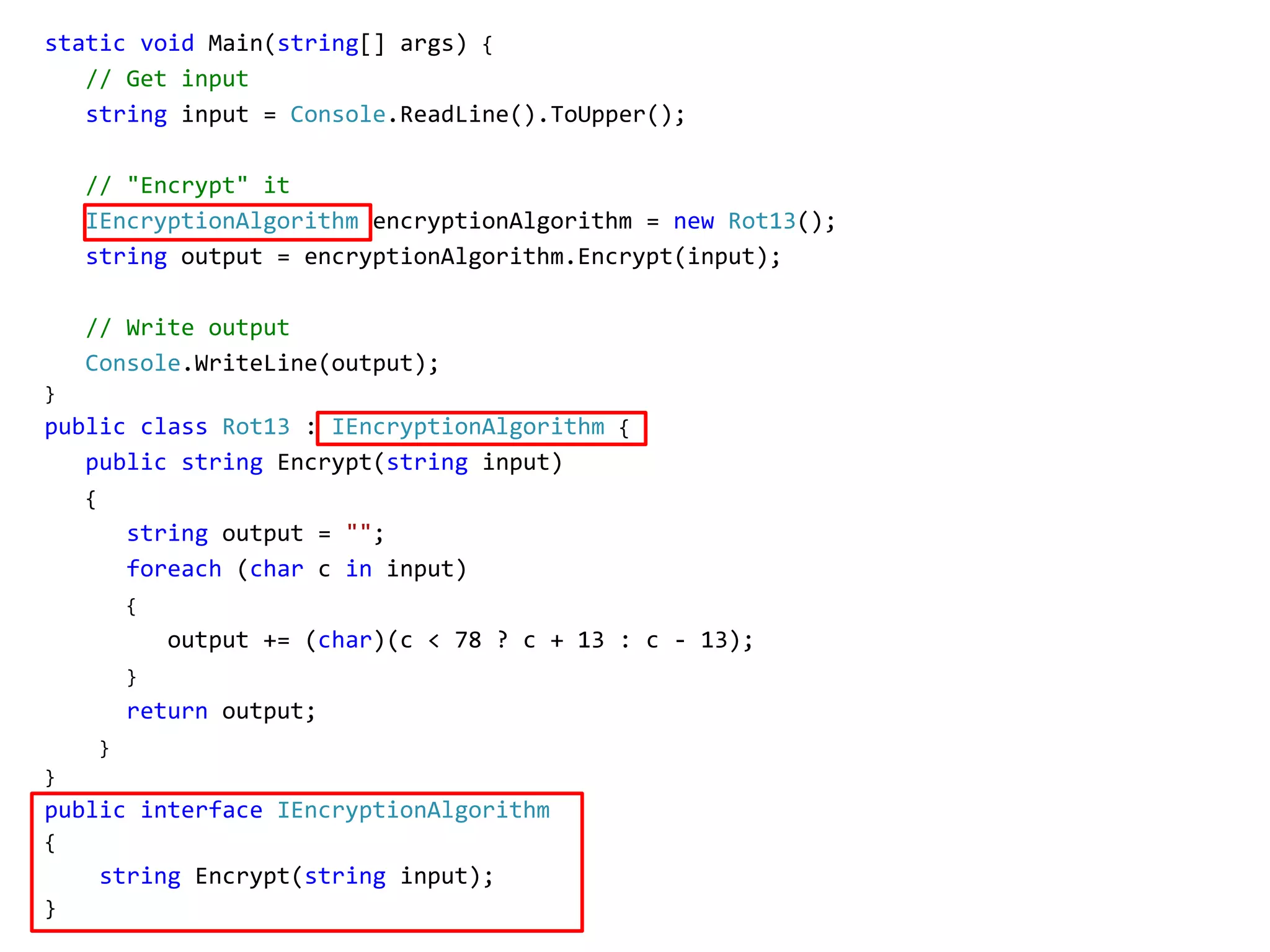 static void Main(string[] args) {
// Get input
string input = Console.ReadLine().ToUpper();
// "Encrypt" it
IEncryptionAlgorithm encryptionAlgorithm = new Rot13();
string output = encryptionAlgorithm.Encrypt(input);
// Write output
Console.WriteLine(output);
}
public class Rot13 : IEncryptionAlgorithm {
public string Encrypt(string input)
{
string output = "";
foreach (char c in input)
{
output += (char)(c < 78 ? c + 13 : c - 13);
}
return output;
}
}
public interface IEncryptionAlgorithm
{
string Encrypt(string input);
}
 