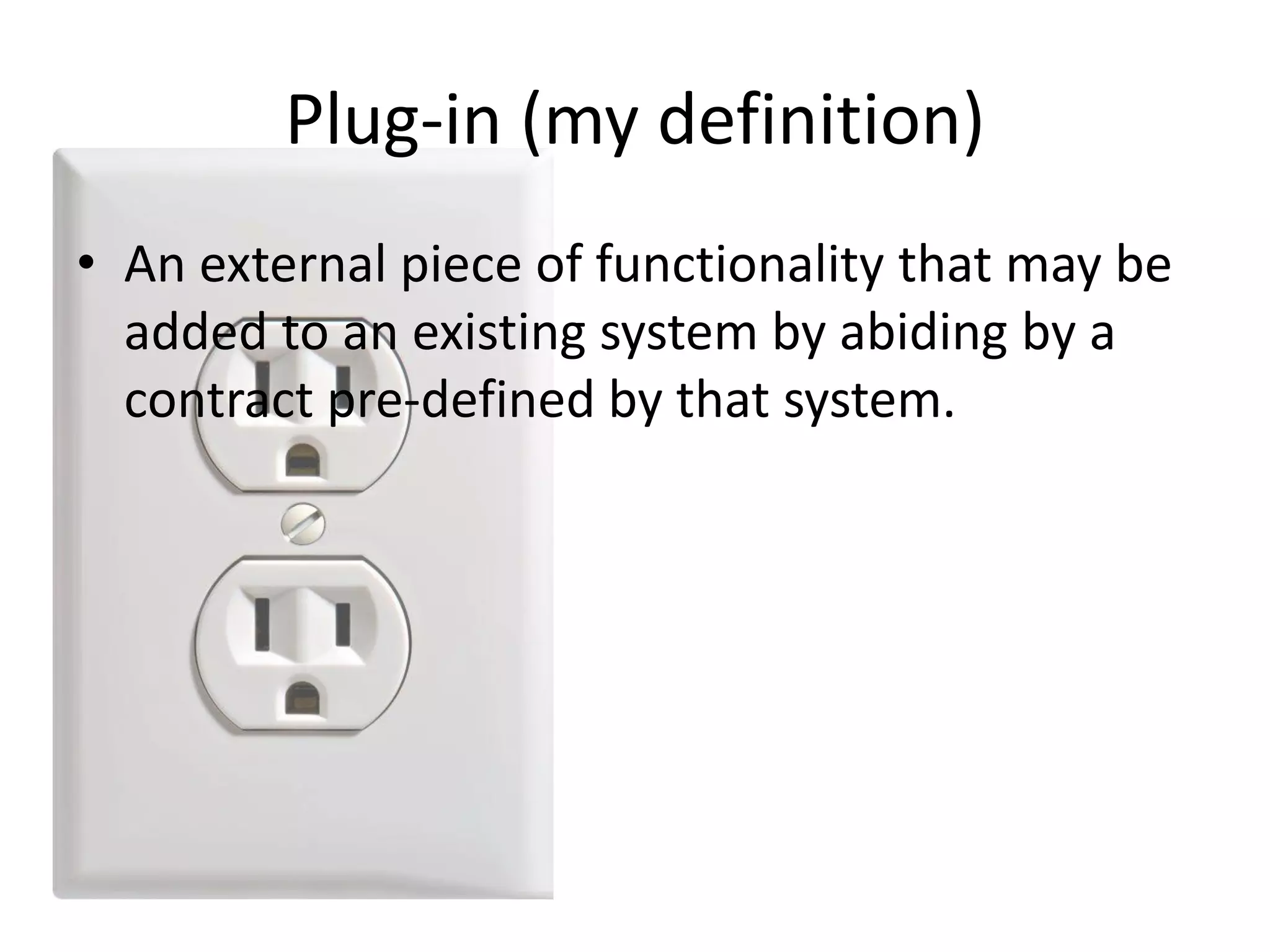 • An external piece of functionality that may be
added to an existing system by abiding by a
contract pre-defined by that system.
Plug-in (my definition)
 